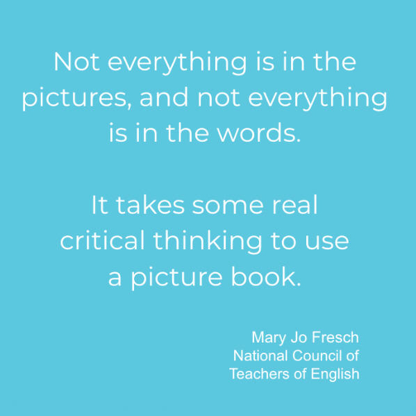 quote from Mary Jo Fresch - Not everything is in the pictures, and not eerything is in the words. It takes some real critical thinking to use a picture book