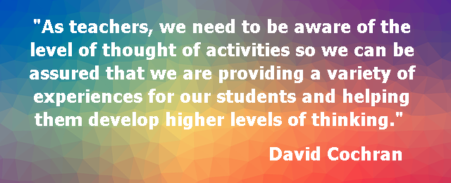 As teachers, we need to be aware of the level of thought of activities so we can be assured that we are providing a variety of experiences for our students and helping them develop higher levels of thinking. David Cochran